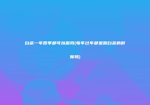 白茶一年四季都可以喝吗(每年过年都是喝白茶的时候吗)