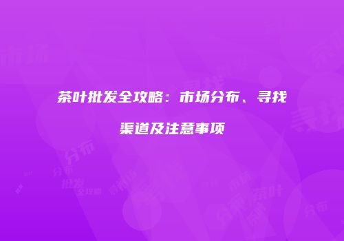 茶叶批发全攻略：市场分布、寻找渠道及注意事项