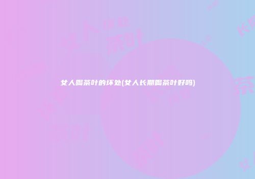 女人喝茶叶的坏处(女人长期喝茶叶好吗)
