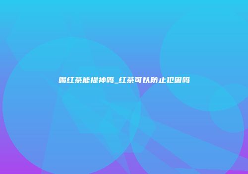 喝红茶能提神吗_红茶可以防止犯困吗