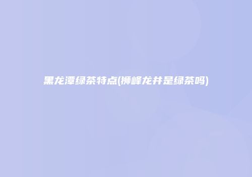 黑龙潭绿茶特点(狮峰龙井是绿茶吗)
