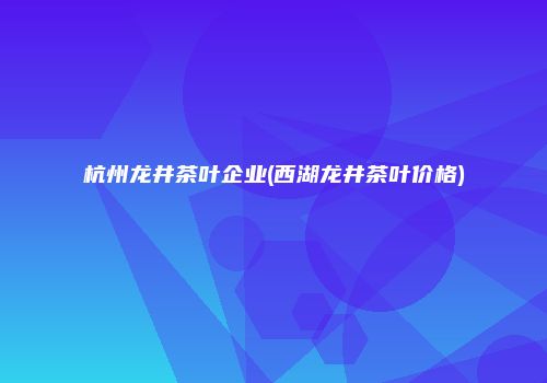 杭州龙井茶叶企业(西湖龙井茶叶价格)
