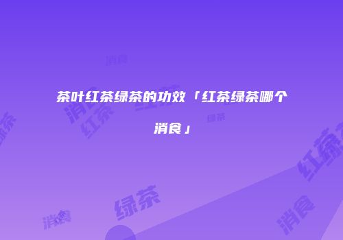 茶叶红茶绿茶的功效「红茶绿茶哪个消食」