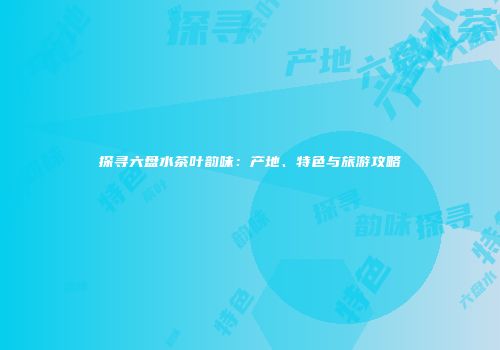 探寻六盘水茶叶韵味：产地、特色与旅游攻略