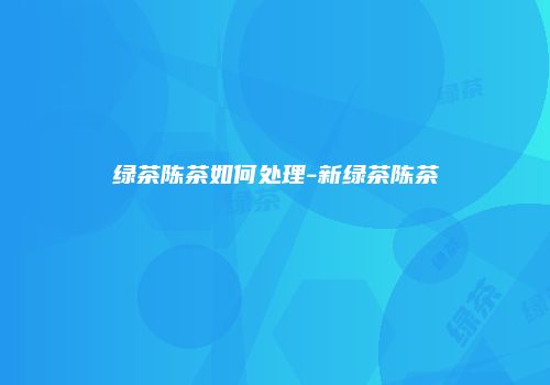绿茶陈茶如何处理-新绿茶陈茶