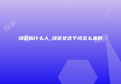 绿茶指什么人_绿茶女这个词怎么来的