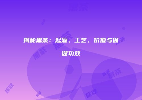 揭秘黑茶：起源、工艺、价值与保健功效
