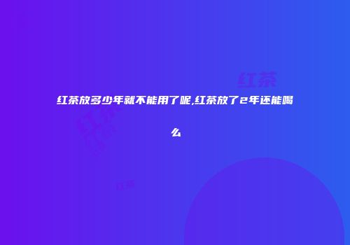 红茶放多少年就不能用了呢,红茶放了2年还能喝么