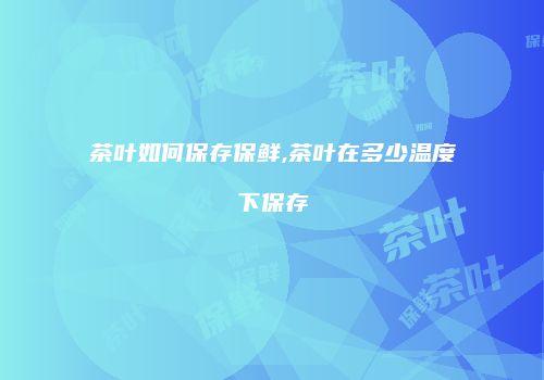 茶叶如何保存保鲜,茶叶在多少温度下保存