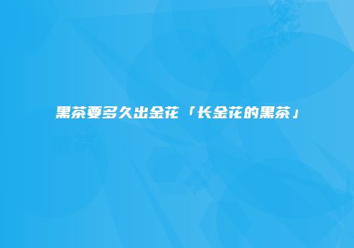 黑茶要多久出金花「长金花的黑茶」