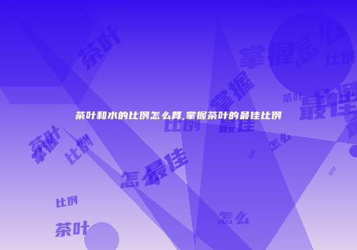 茶叶和水的比例怎么算,掌握茶叶的最佳比例