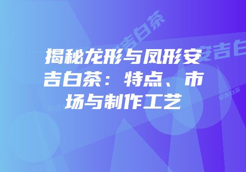 揭秘龙形与凤形安吉白茶：特点、市场与制作工艺