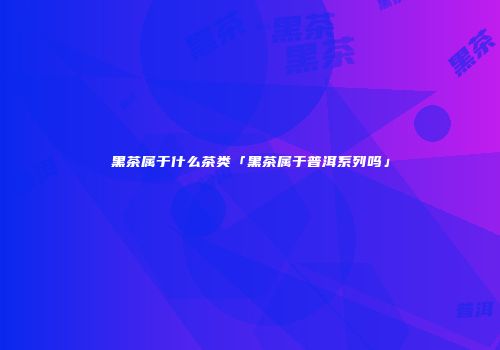 黑茶属于什么茶类「黑茶属于普洱系列吗」