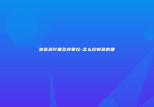 泡茶茶叶量怎样掌控-怎么控制茶的量