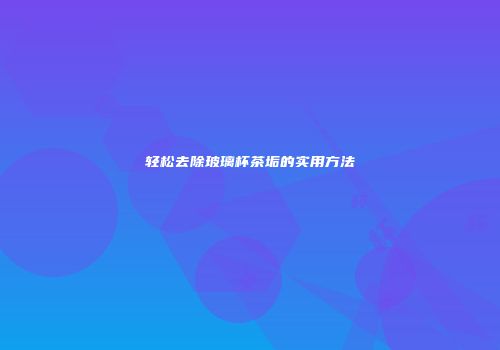 轻松去除玻璃杯茶垢的实用方法