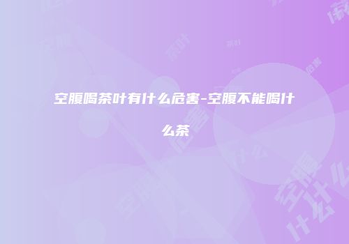 空腹喝茶叶有什么危害-空腹不能喝什么茶