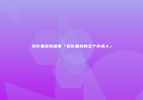 安化黑茶收藏家「安化黑茶的五个传承人」