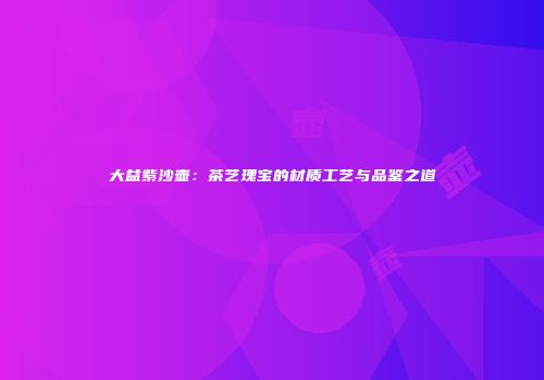 大益紫沙壶：茶艺瑰宝的材质工艺与品鉴之道