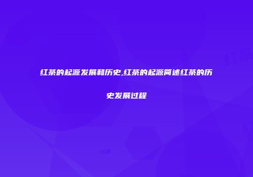 红茶的起源发展和历史,红茶的起源简述红茶的历史发展过程