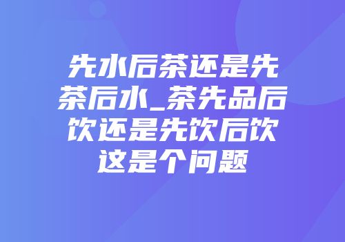 先水后茶还是先茶后水_茶先品后饮还是先饮后饮这是个问题