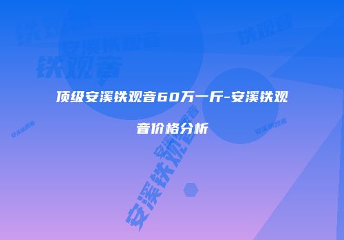 顶级安溪铁观音60万一斤-安溪铁观音价格分析