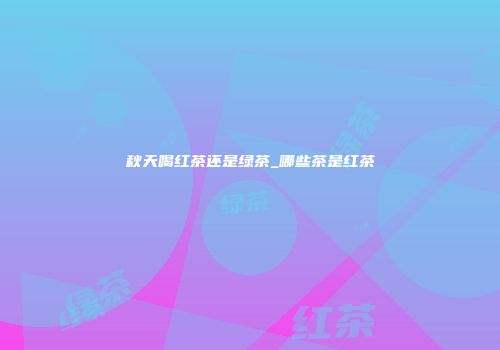 秋天喝红茶还是绿茶_哪些茶是红茶