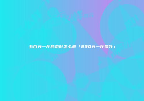 五百元一斤的茶叶怎么样「250元一斤茶叶」