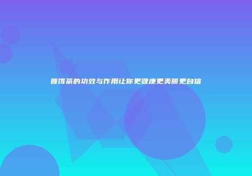 普饵茶的功效与作用让你更健康更美丽更自信