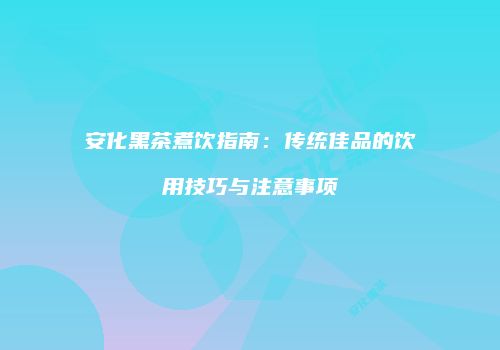 安化黑茶煮饮指南：传统佳品的饮用技巧与注意事项