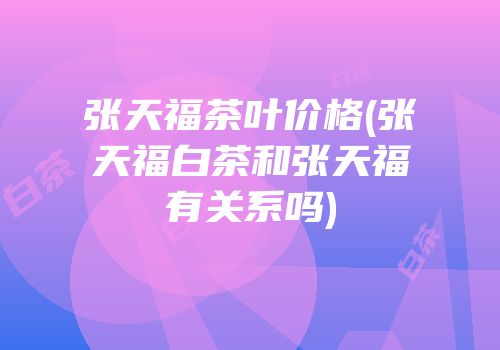 张天福茶叶价格(张天福白茶和张天福有关系吗)
