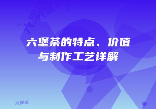 六堡茶的特点、价值与制作工艺详解
