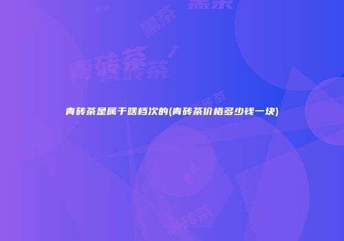 青砖茶是属于啥档次的(青砖茶价格多少钱一块)