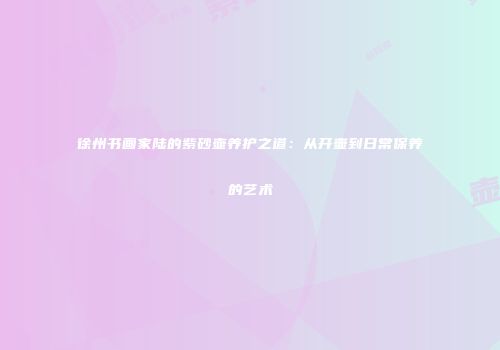 徐州书画家陆的紫砂壶养护之道：从开壶到日常保养的艺术