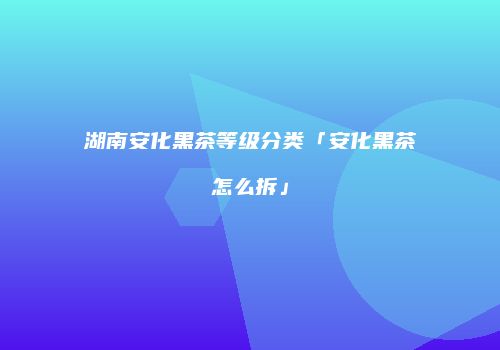湖南安化黑茶等级分类「安化黑茶怎么拆」
