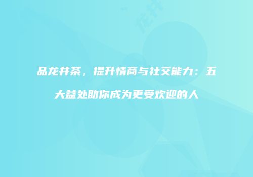 品龙井茶，提升情商与社交能力：五大益处助你成为更受欢迎的人