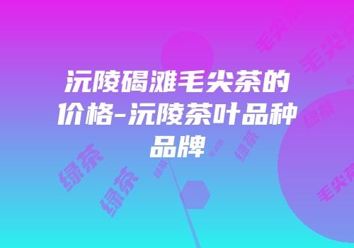 沅陵碣滩毛尖茶的价格-沅陵茶叶品种品牌