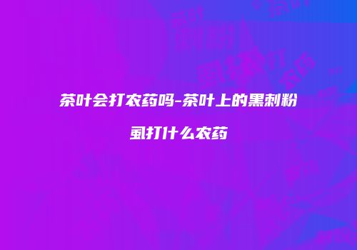 茶叶会打农药吗-茶叶上的黑刺粉虱打什么农药
