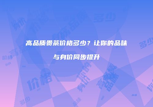 高品质贵茶价格多少？让你的品味与身价同步提升
