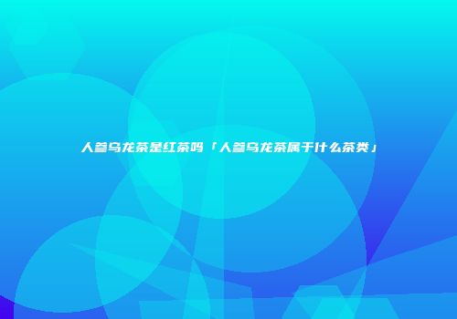 人参乌龙茶是红茶吗「人参乌龙茶属于什么茶类」