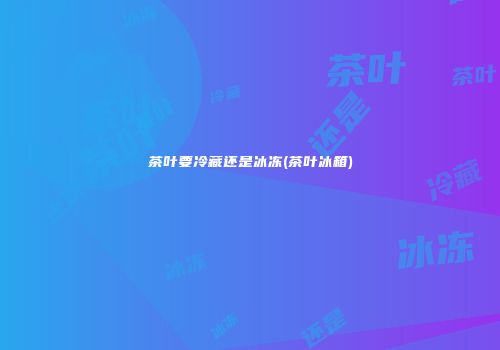 茶叶要冷藏还是冰冻(茶叶冰箱)
