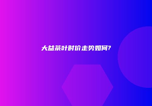 大益茶叶时价走势如何?