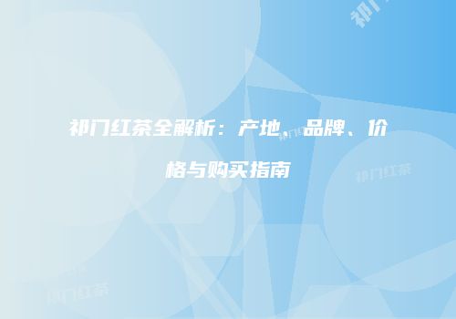 祁门红茶全解析：产地、品牌、价格与购买指南