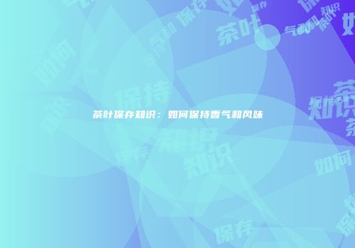 茶叶保存知识：如何保持香气和风味