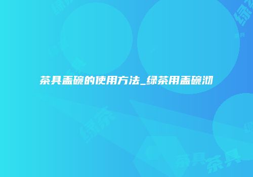 茶具盖碗的使用方法_绿茶用盖碗沏