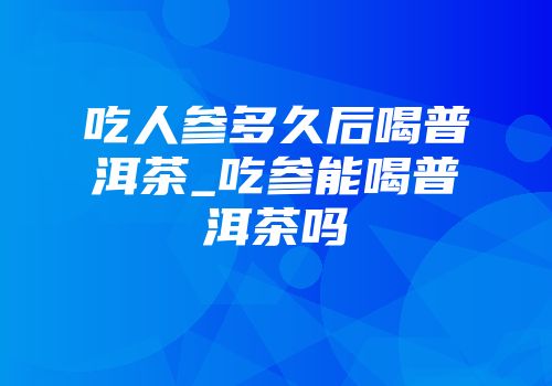 吃人参多久后喝普洱茶_吃参能喝普洱茶吗