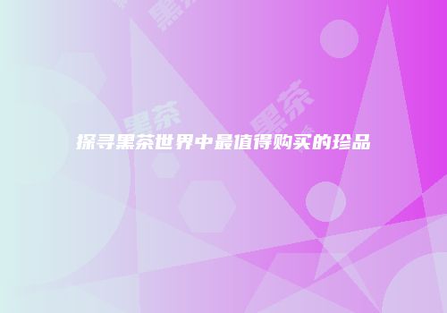 探寻黑茶世界中最值得购买的珍品