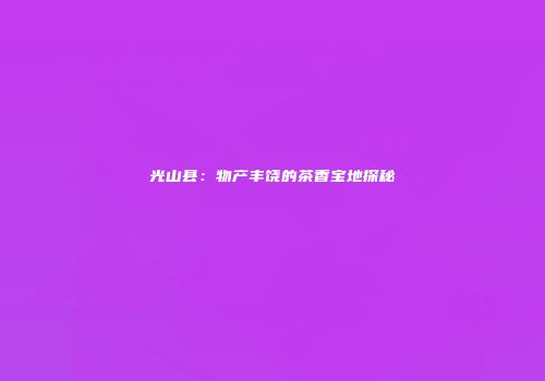 光山县：物产丰饶的茶香宝地探秘