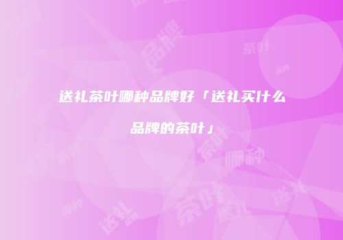 送礼茶叶哪种品牌好「送礼买什么品牌的茶叶」