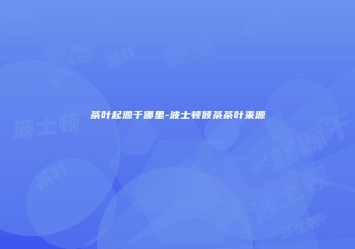 茶叶起源于哪里-波士顿倾茶茶叶来源