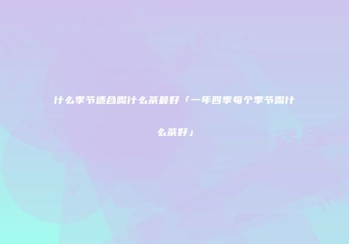 什么季节适合喝什么茶最好「一年四季每个季节喝什么茶好」